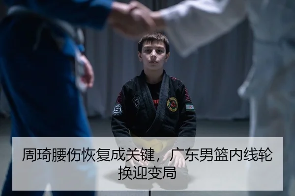 周琦腰伤恢复成关键，广东男篮内线轮换迎变局